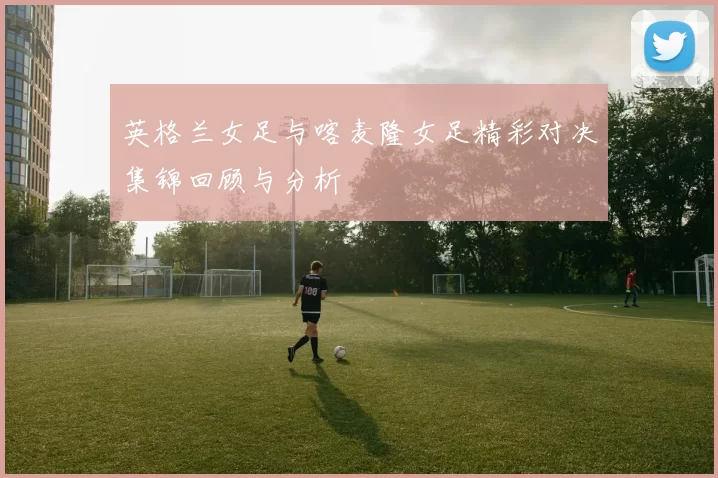 英格兰女足与喀麦隆女足精彩对决集锦回顾与分析
