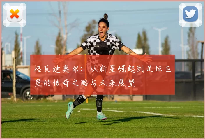 格瓦迪奥尔：从新星崛起到足坛巨星的传奇之路与未来展望