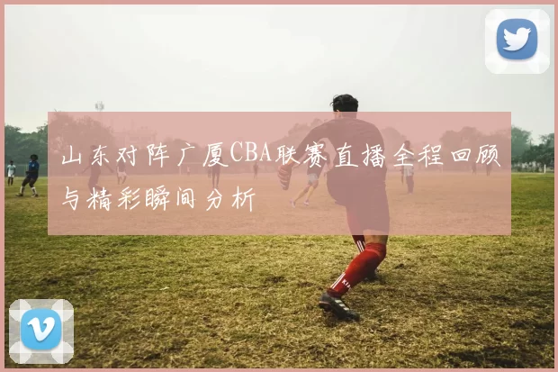 山东对阵广厦CBA联赛直播全程回顾与精彩瞬间分析