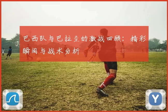 巴西队与巴拉圭的激战回顾：精彩瞬间与战术分析