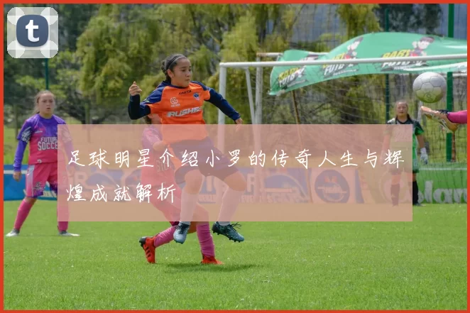 足球明星介绍小罗的传奇人生与辉煌成就解析