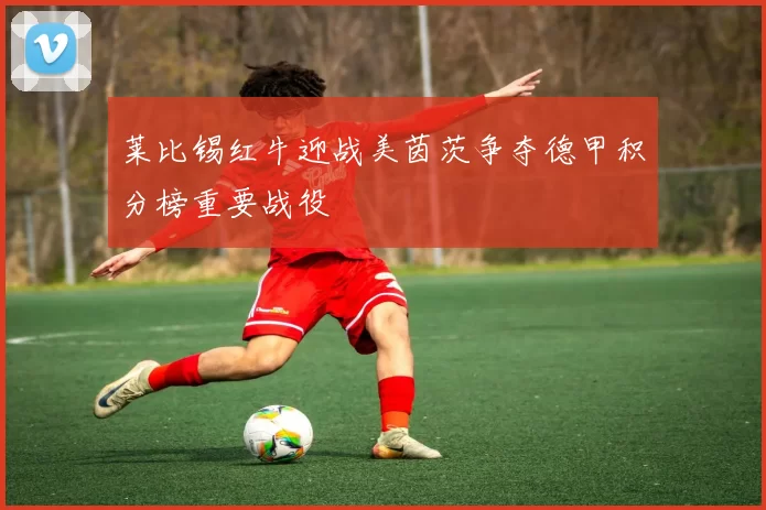 莱比锡红牛迎战美茵茨争夺德甲积分榜重要战役