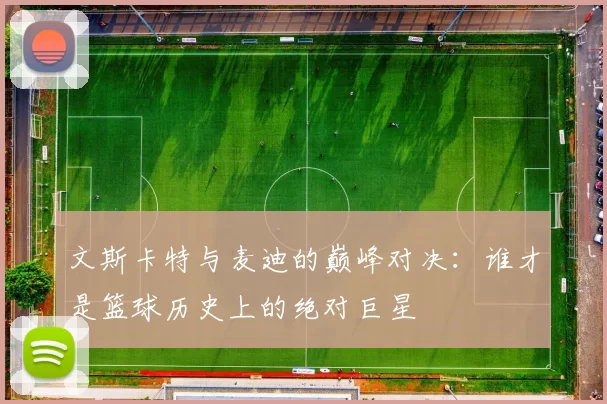 文斯卡特与麦迪的巅峰对决：谁才是篮球历史上的绝对巨星