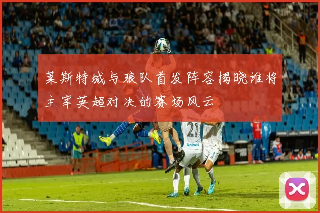 莱斯特城与狼队首发阵容揭晓谁将主宰英超对决的赛场风云