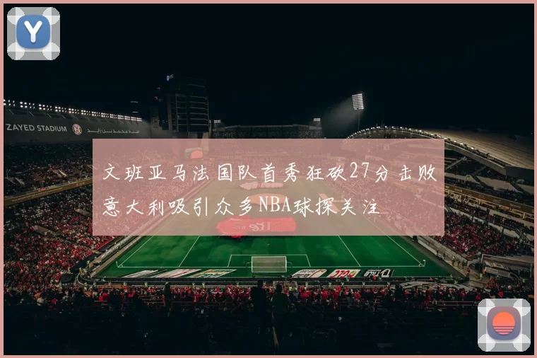 文班亚马法国队首秀狂砍27分击败意大利吸引众多NBA球探关注