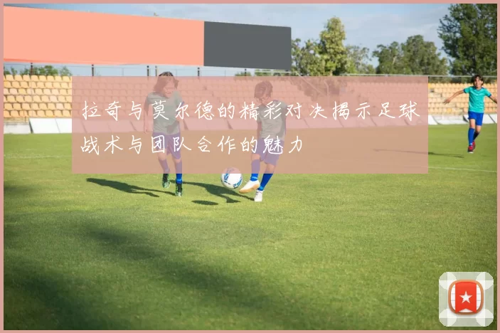 拉奇与莫尔德的精彩对决揭示足球战术与团队合作的魅力
