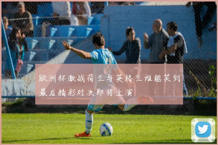 欧洲杯激战荷兰与英格兰谁能笑到最后精彩对决即将上演